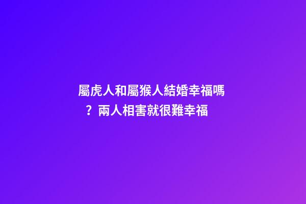 屬虎人和屬猴人結婚幸福嗎？兩人相害就很難幸福